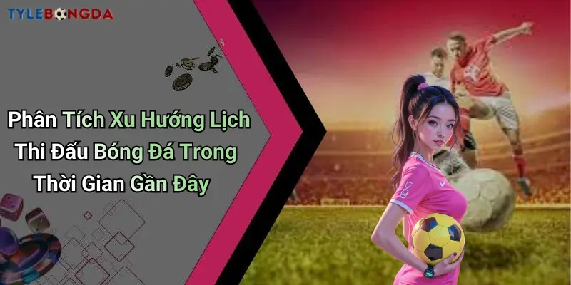Phân Tích Xu Hướng Lịch Thi Đấu Bóng Đá Trong Thời Gian Gần Đây