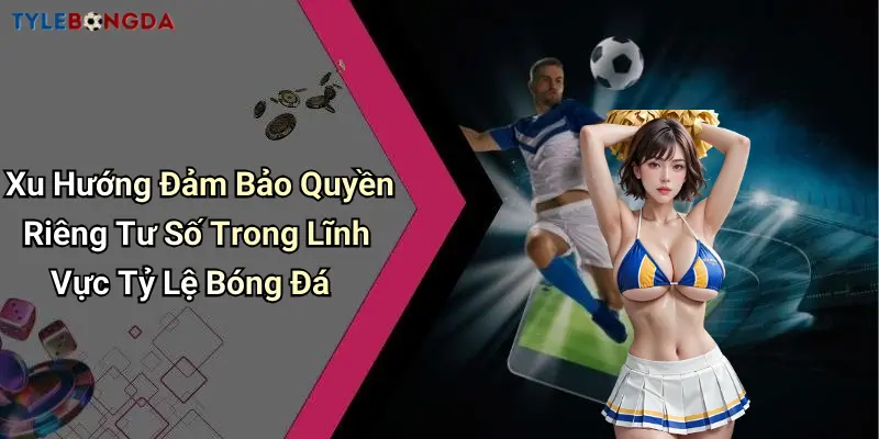 Xu Hướng Đảm Bảo Quyền Riêng Tư Số Trong Lĩnh Vực Tỷ Lệ Bóng Đá